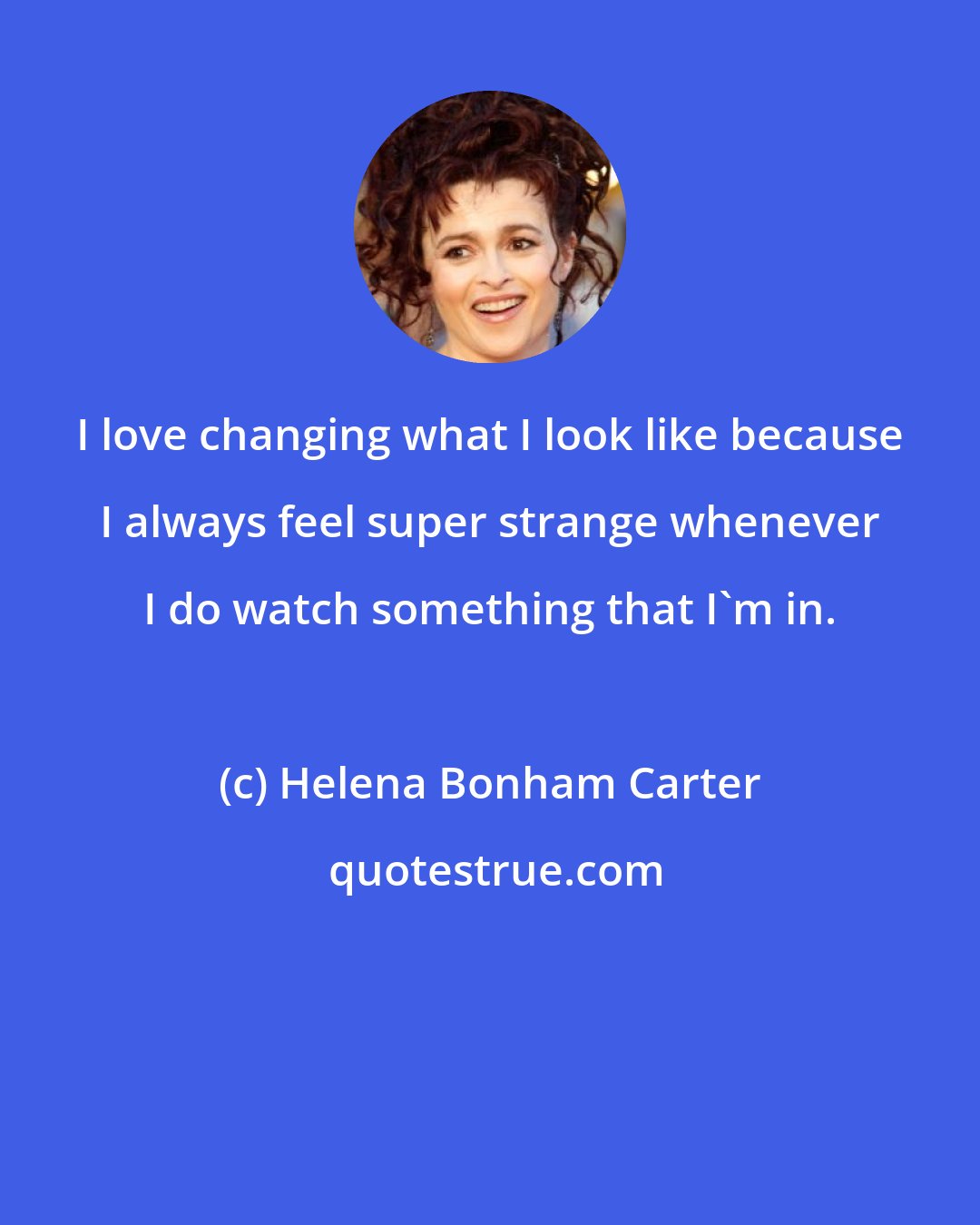 Helena Bonham Carter: I love changing what I look like because I always feel super strange whenever I do watch something that I'm in.