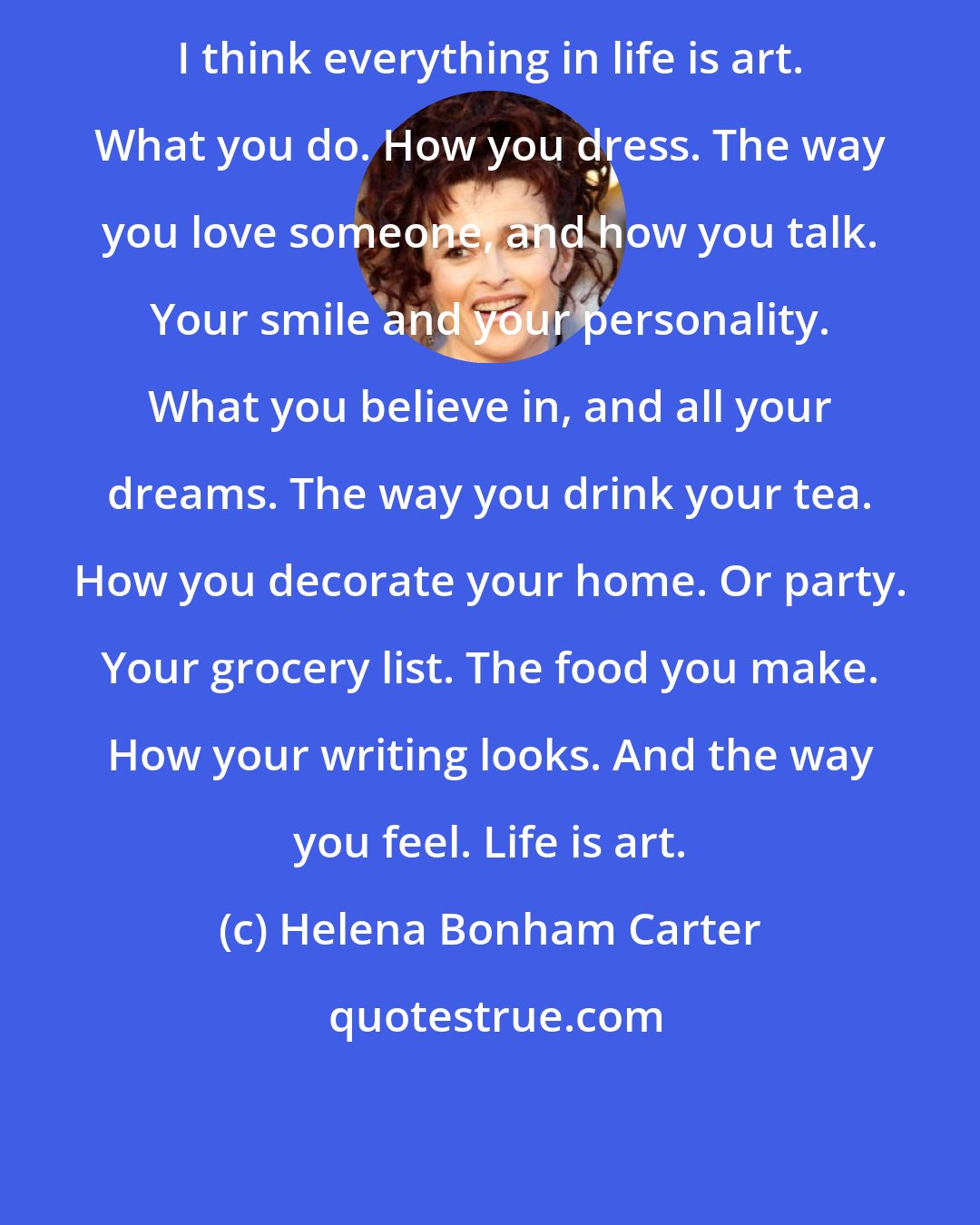 Helena Bonham Carter: I think everything in life is art. What you do. How you dress. The way you love someone, and how you talk. Your smile and your personality. What you believe in, and all your dreams. The way you drink your tea. How you decorate your home. Or party. Your grocery list. The food you make. How your writing looks. And the way you feel. Life is art.