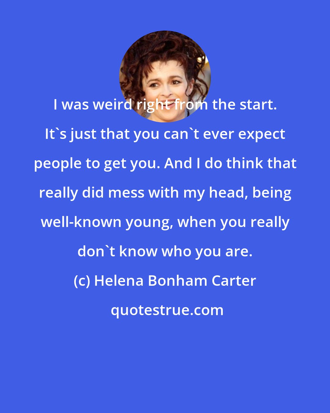 Helena Bonham Carter: I was weird right from the start. It's just that you can't ever expect people to get you. And I do think that really did mess with my head, being well-known young, when you really don't know who you are.