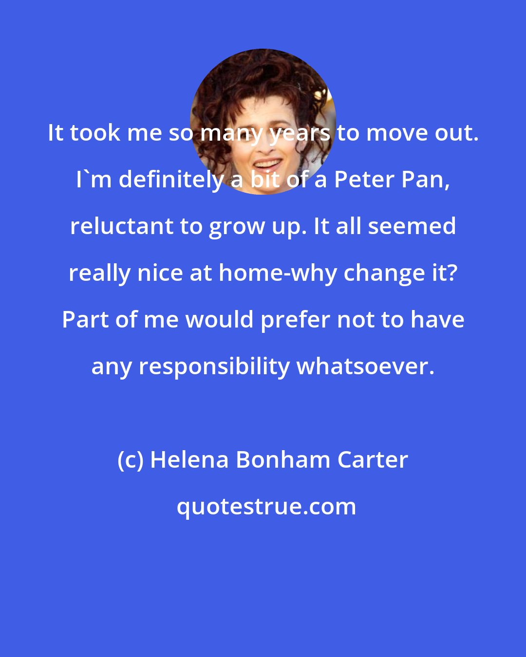 Helena Bonham Carter: It took me so many years to move out. I'm definitely a bit of a Peter Pan, reluctant to grow up. It all seemed really nice at home-why change it? Part of me would prefer not to have any responsibility whatsoever.