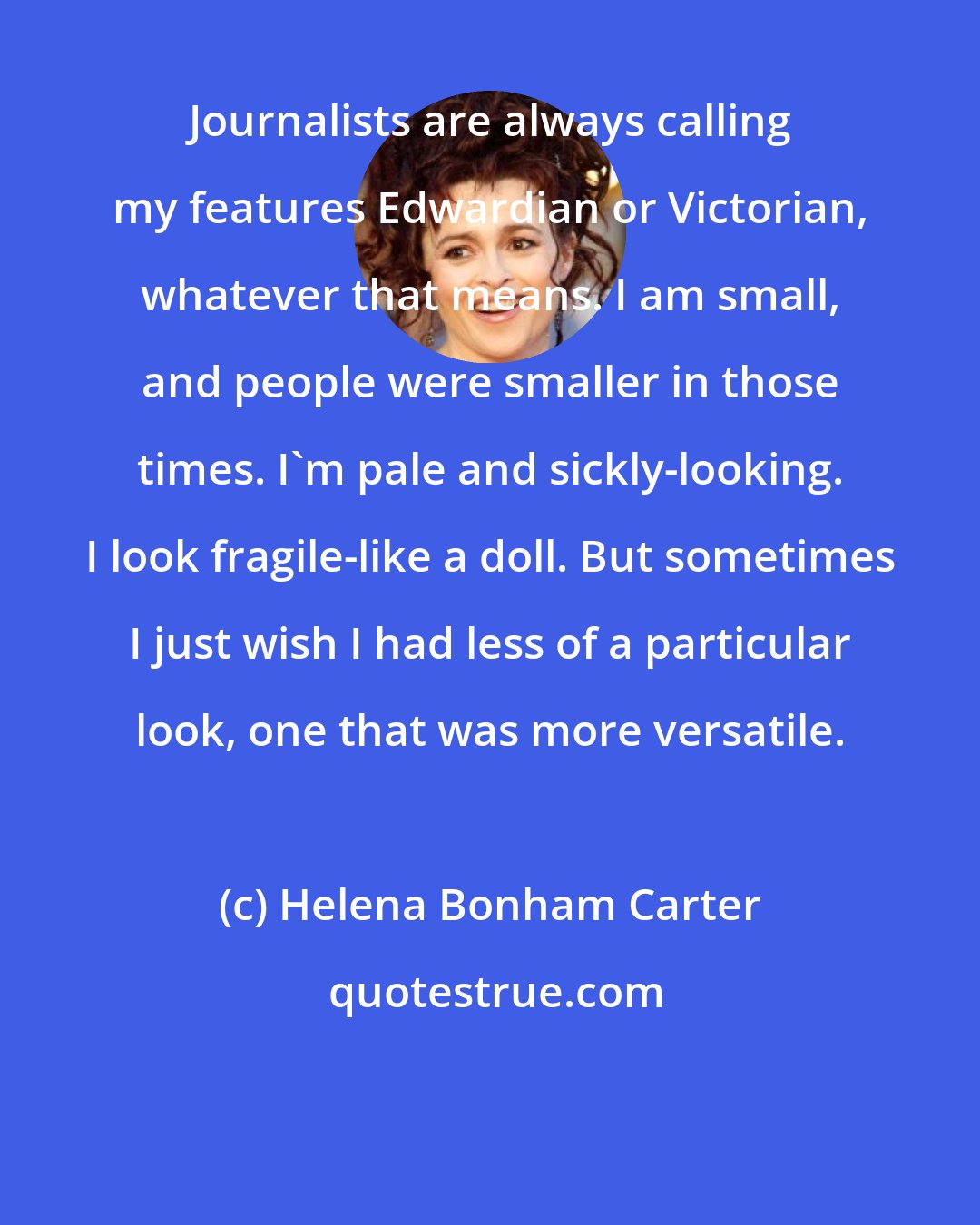 Helena Bonham Carter: Journalists are always calling my features Edwardian or Victorian, whatever that means. I am small, and people were smaller in those times. I'm pale and sickly-looking. I look fragile-like a doll. But sometimes I just wish I had less of a particular look, one that was more versatile.