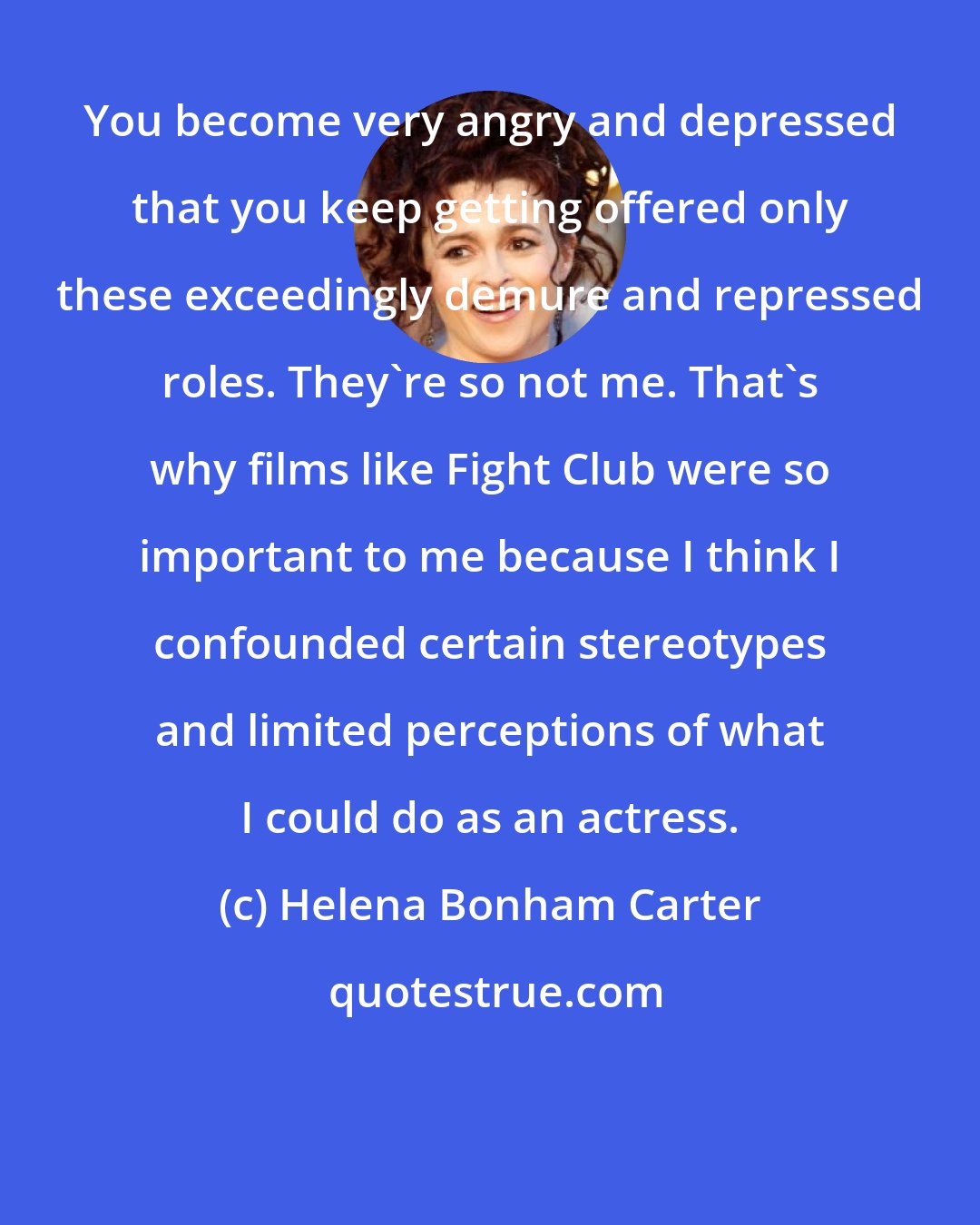 Helena Bonham Carter: You become very angry and depressed that you keep getting offered only these exceedingly demure and repressed roles. They're so not me. That's why films like Fight Club were so important to me because I think I confounded certain stereotypes and limited perceptions of what I could do as an actress.