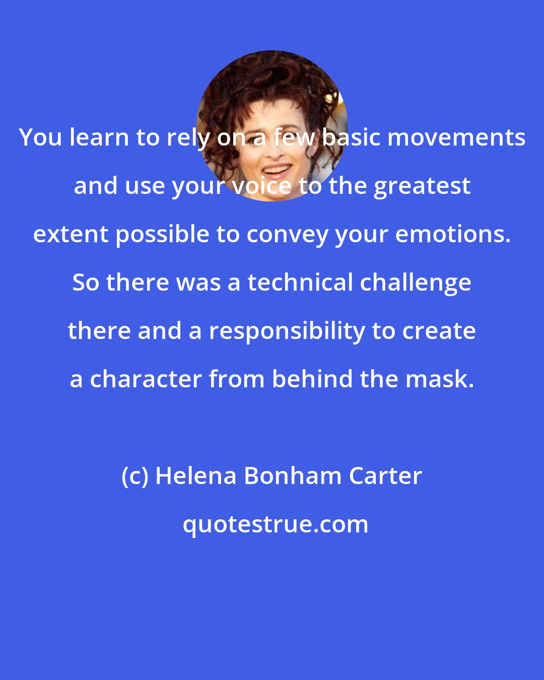 Helena Bonham Carter: You learn to rely on a few basic movements and use your voice to the greatest extent possible to convey your emotions. So there was a technical challenge there and a responsibility to create a character from behind the mask.