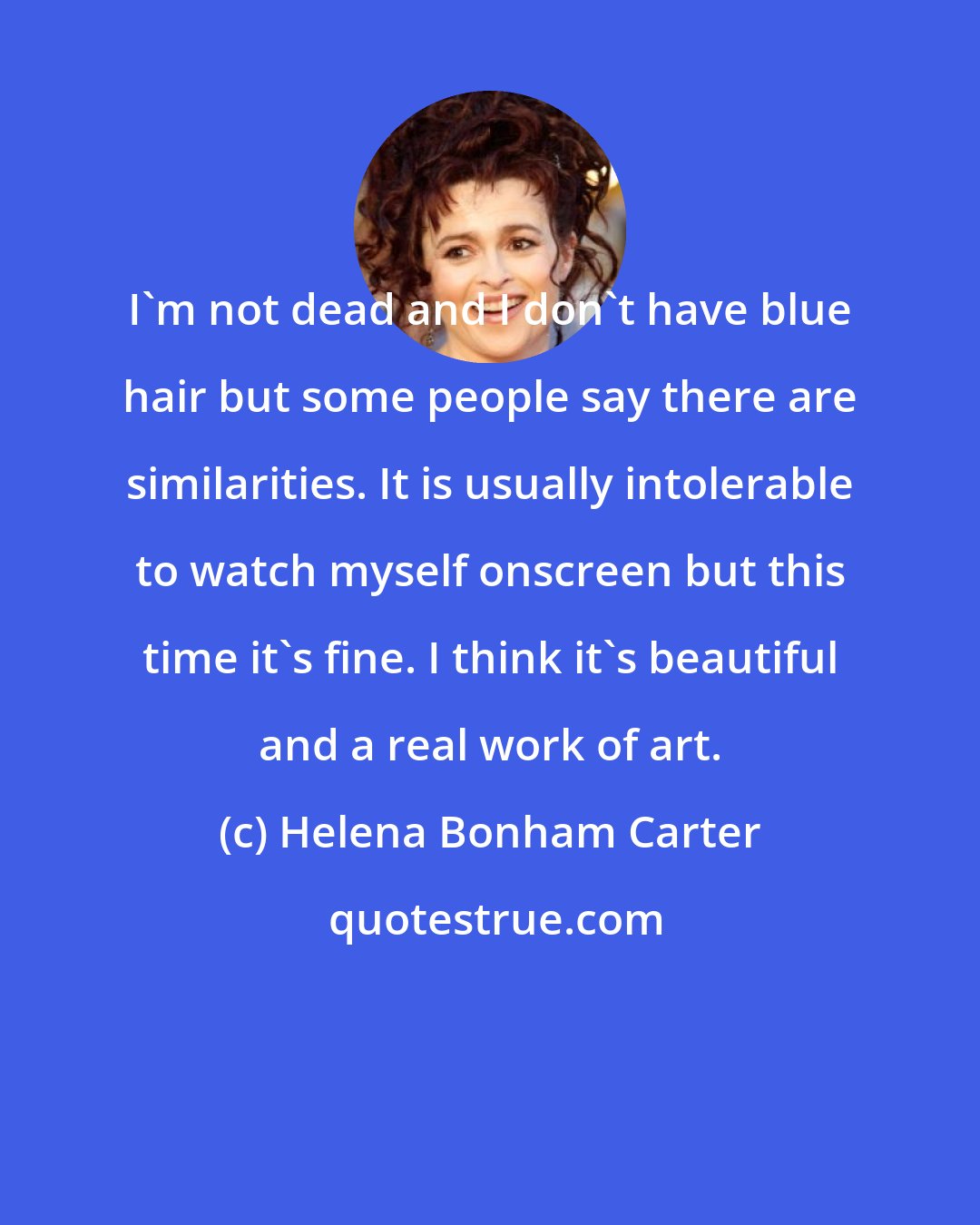 Helena Bonham Carter: I'm not dead and I don't have blue hair but some people say there are similarities. It is usually intolerable to watch myself onscreen but this time it's fine. I think it's beautiful and a real work of art.