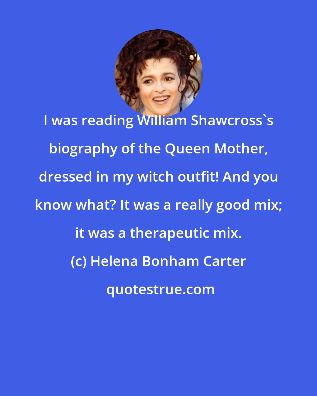 Helena Bonham Carter: I was reading William Shawcross's biography of the Queen Mother, dressed in my witch outfit! And you know what? It was a really good mix; it was a therapeutic mix.