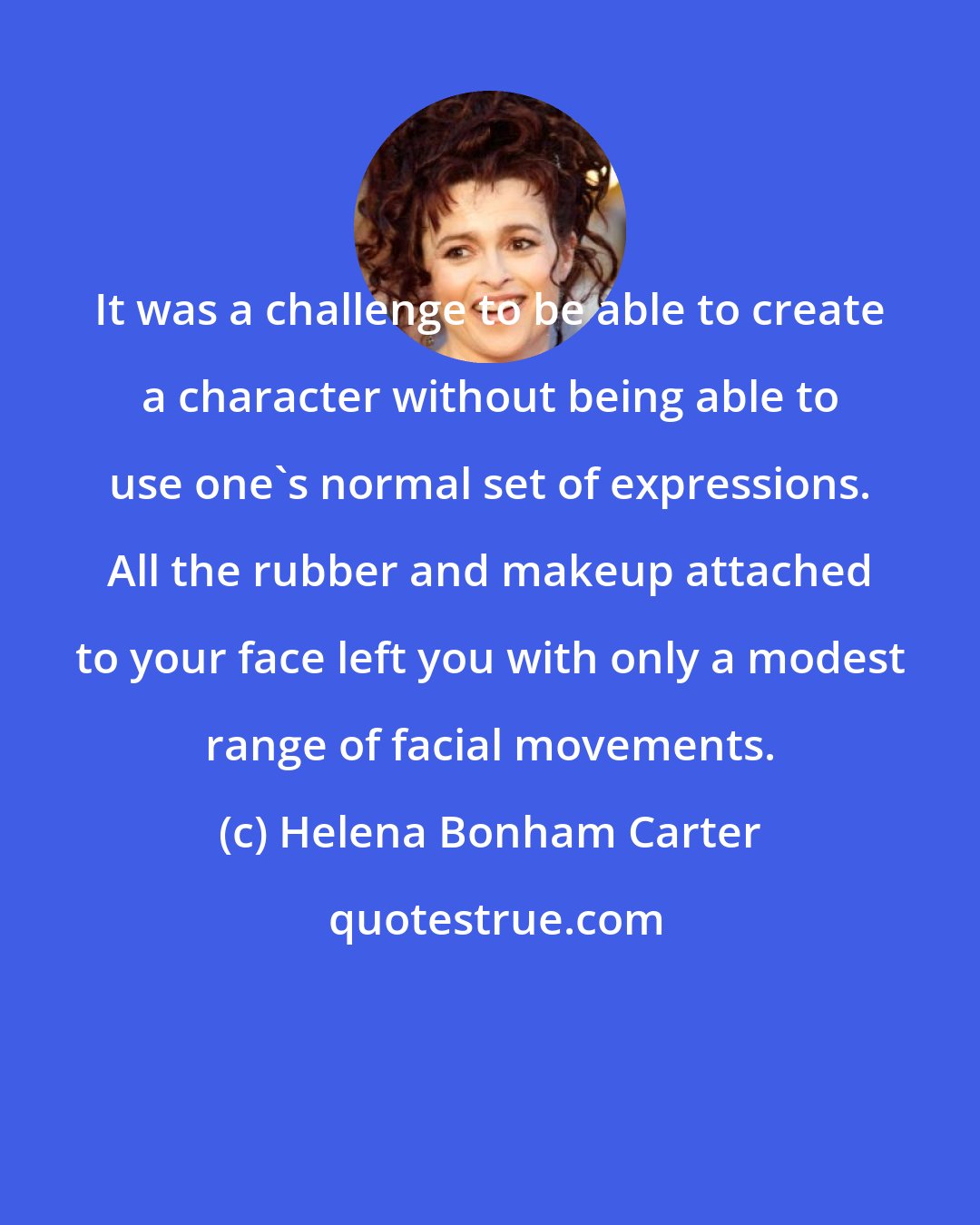 Helena Bonham Carter: It was a challenge to be able to create a character without being able to use one's normal set of expressions. All the rubber and makeup attached to your face left you with only a modest range of facial movements.