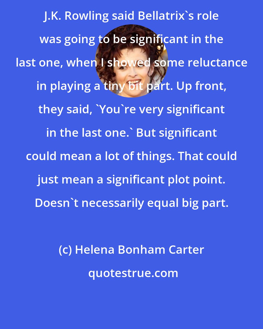 Helena Bonham Carter: J.K. Rowling said Bellatrix's role was going to be significant in the last one, when I showed some reluctance in playing a tiny bit part. Up front, they said, 'You're very significant in the last one.' But significant could mean a lot of things. That could just mean a significant plot point. Doesn't necessarily equal big part.