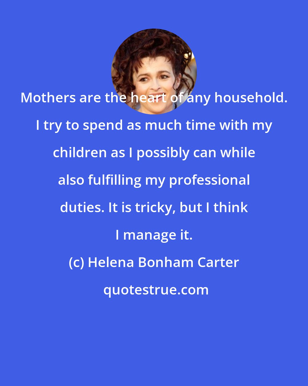 Helena Bonham Carter: Mothers are the heart of any household. I try to spend as much time with my children as I possibly can while also fulfilling my professional duties. It is tricky, but I think I manage it.