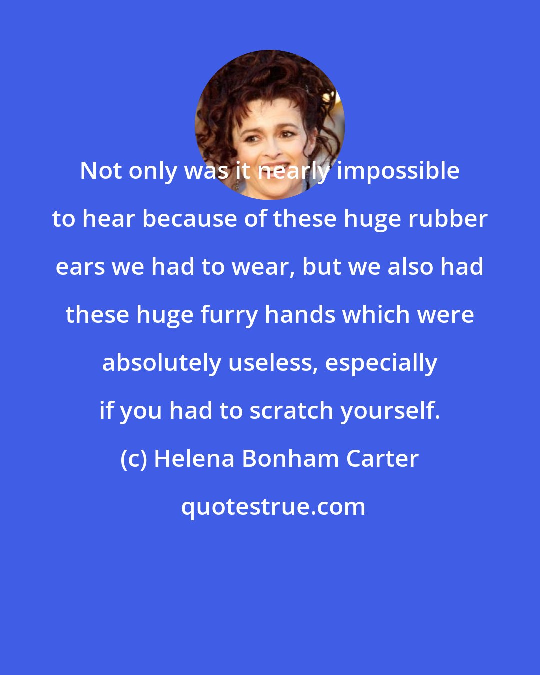 Helena Bonham Carter: Not only was it nearly impossible to hear because of these huge rubber ears we had to wear, but we also had these huge furry hands which were absolutely useless, especially if you had to scratch yourself.