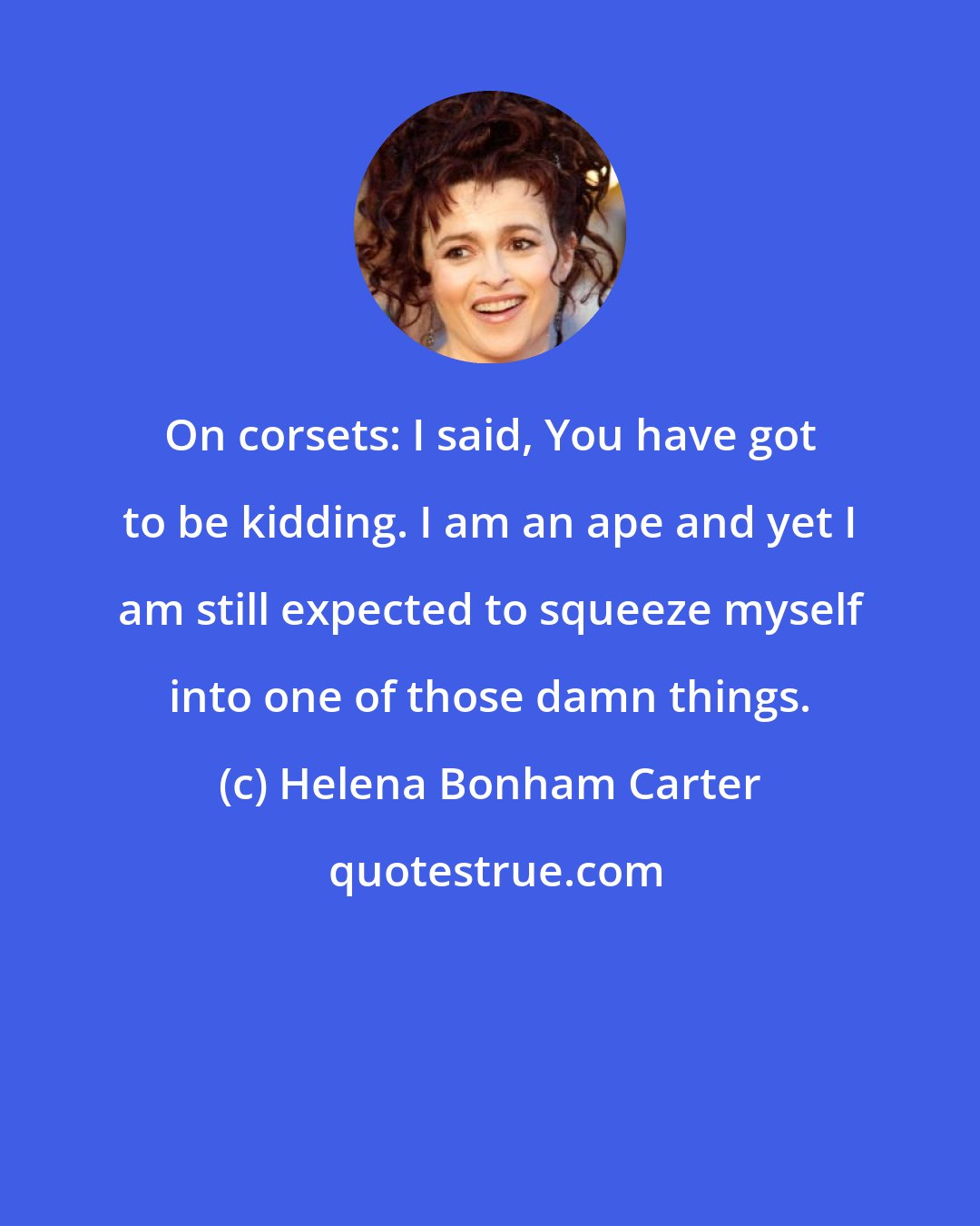 Helena Bonham Carter: On corsets: I said, You have got to be kidding. I am an ape and yet I am still expected to squeeze myself into one of those damn things.