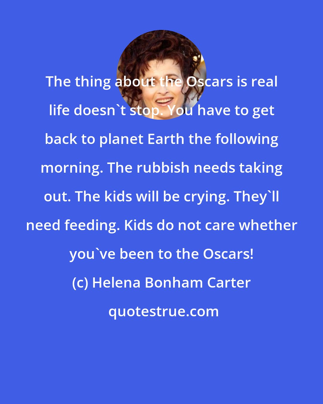 Helena Bonham Carter: The thing about the Oscars is real life doesn't stop. You have to get back to planet Earth the following morning. The rubbish needs taking out. The kids will be crying. They'll need feeding. Kids do not care whether you've been to the Oscars!