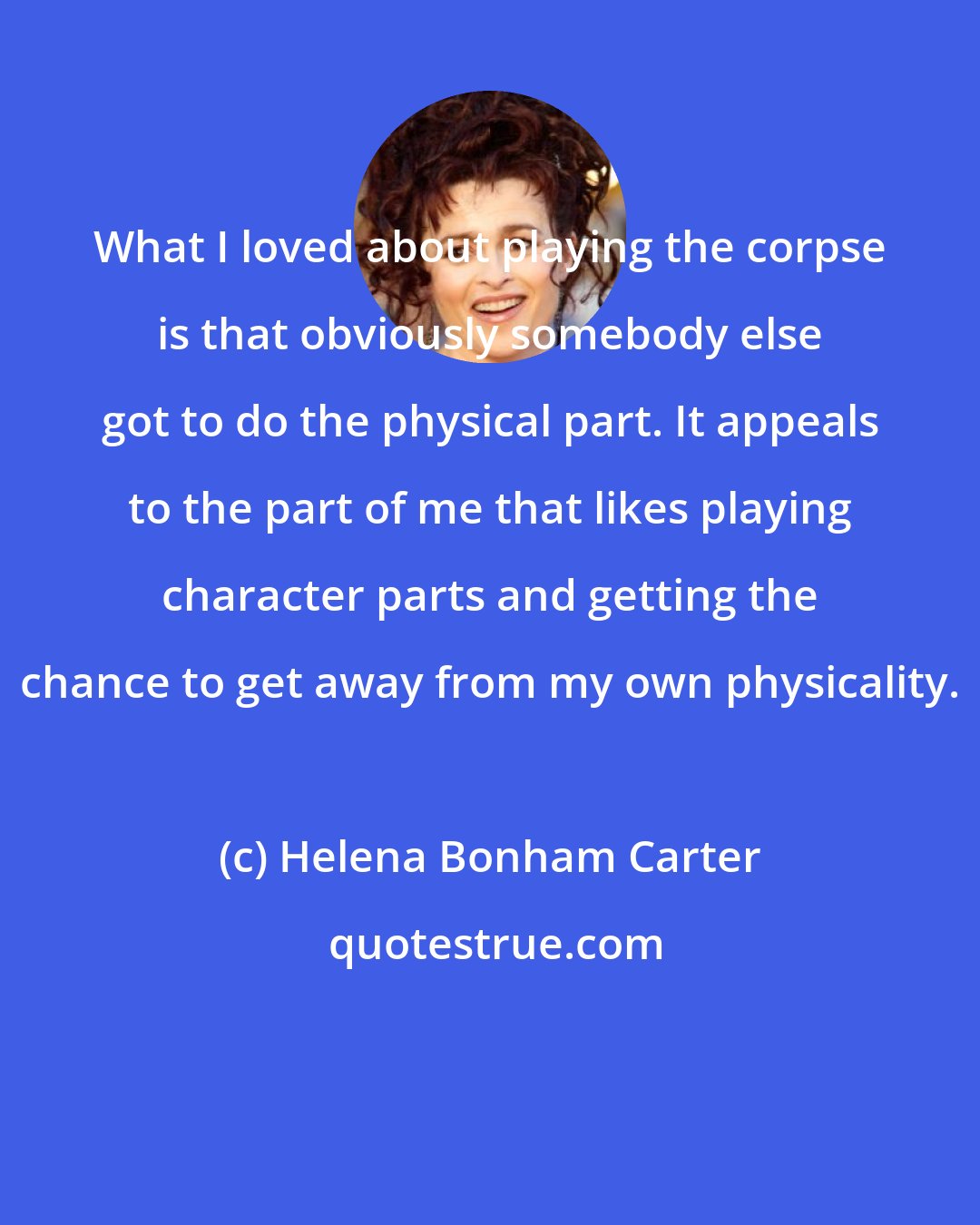 Helena Bonham Carter: What I loved about playing the corpse is that obviously somebody else got to do the physical part. It appeals to the part of me that likes playing character parts and getting the chance to get away from my own physicality.