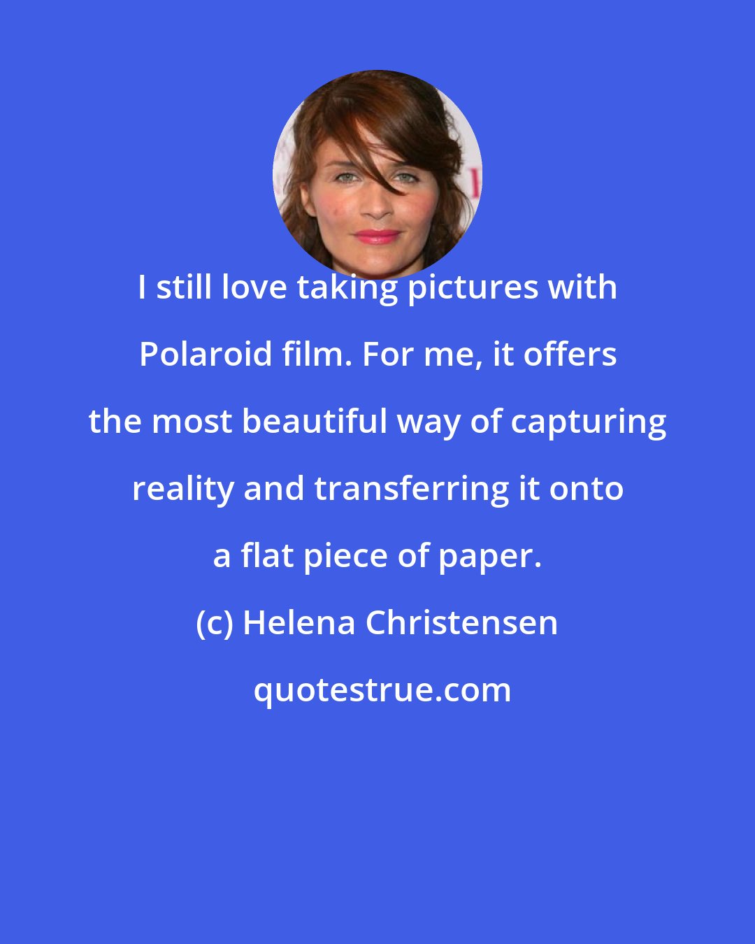 Helena Christensen: I still love taking pictures with Polaroid film. For me, it offers the most beautiful way of capturing reality and transferring it onto a flat piece of paper.