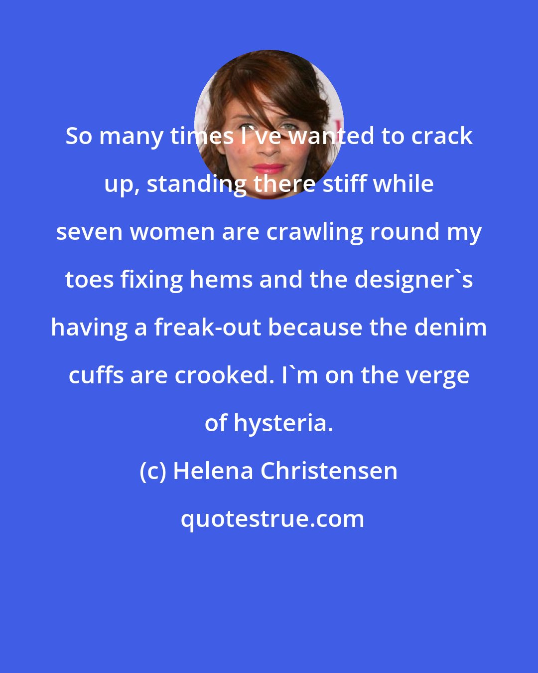 Helena Christensen: So many times I've wanted to crack up, standing there stiff while seven women are crawling round my toes fixing hems and the designer's having a freak-out because the denim cuffs are crooked. I'm on the verge of hysteria.