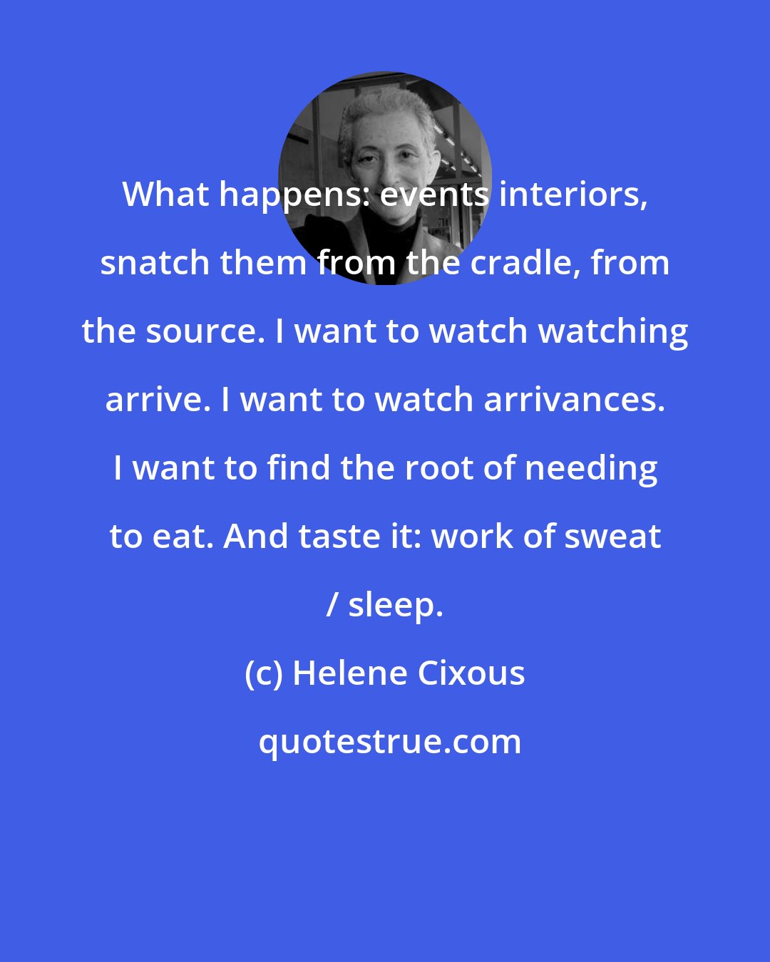 Helene Cixous: What happens: events interiors, snatch them from the cradle, from the source. I want to watch watching arrive. I want to watch arrivances. I want to find the root of needing to eat. And taste it: work of sweat / sleep.