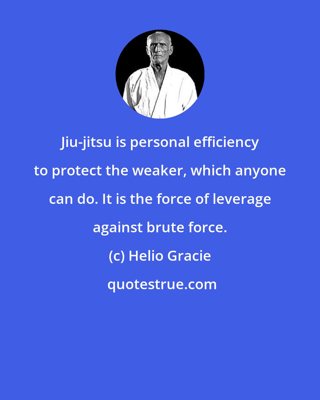 Helio Gracie: Jiu-jitsu is personal efficiency to protect the weaker, which anyone can do. It is the force of leverage against brute force.