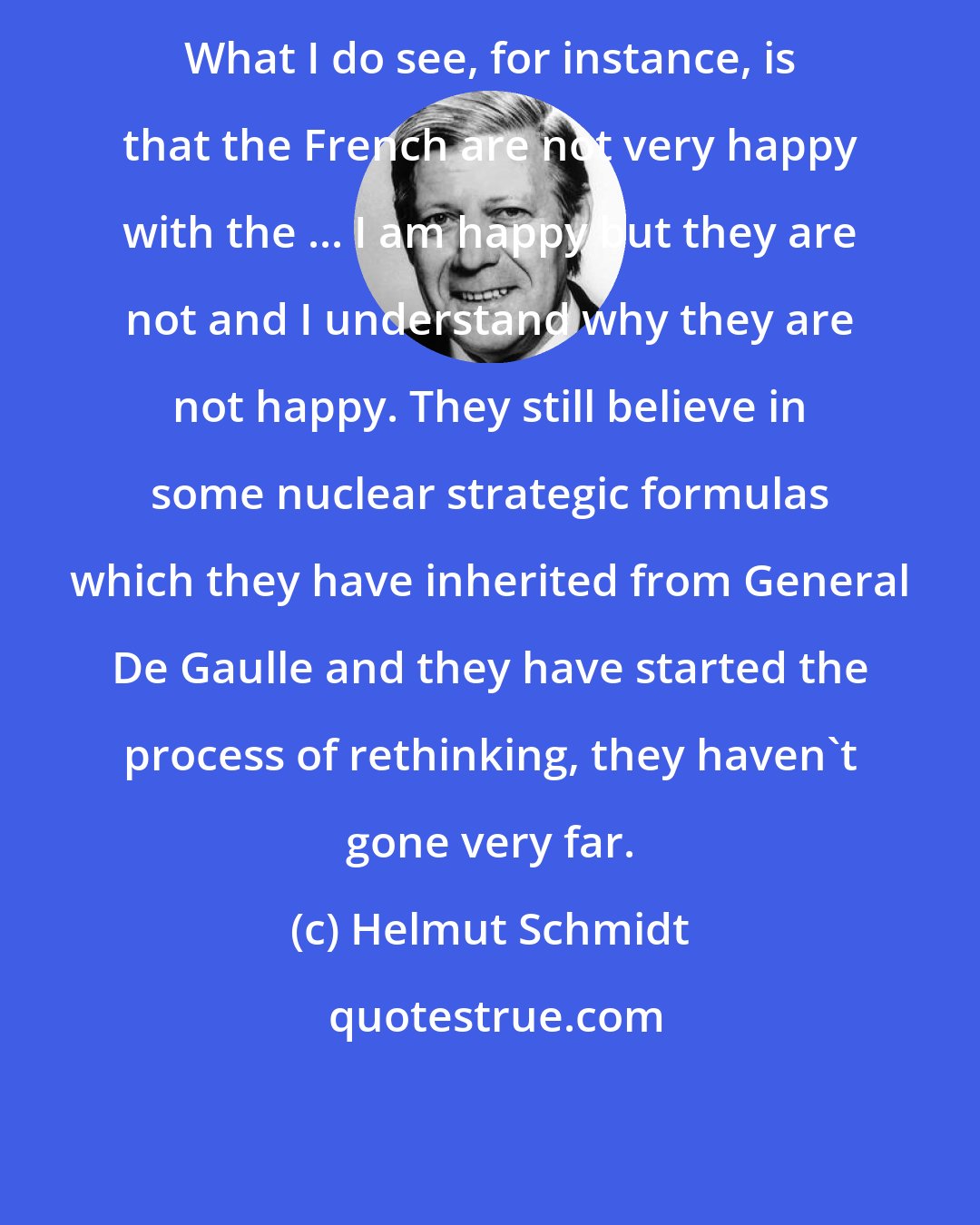 Helmut Schmidt: What I do see, for instance, is that the French are not very happy with the ... I am happy but they are not and I understand why they are not happy. They still believe in some nuclear strategic formulas which they have inherited from General De Gaulle and they have started the process of rethinking, they haven't gone very far.