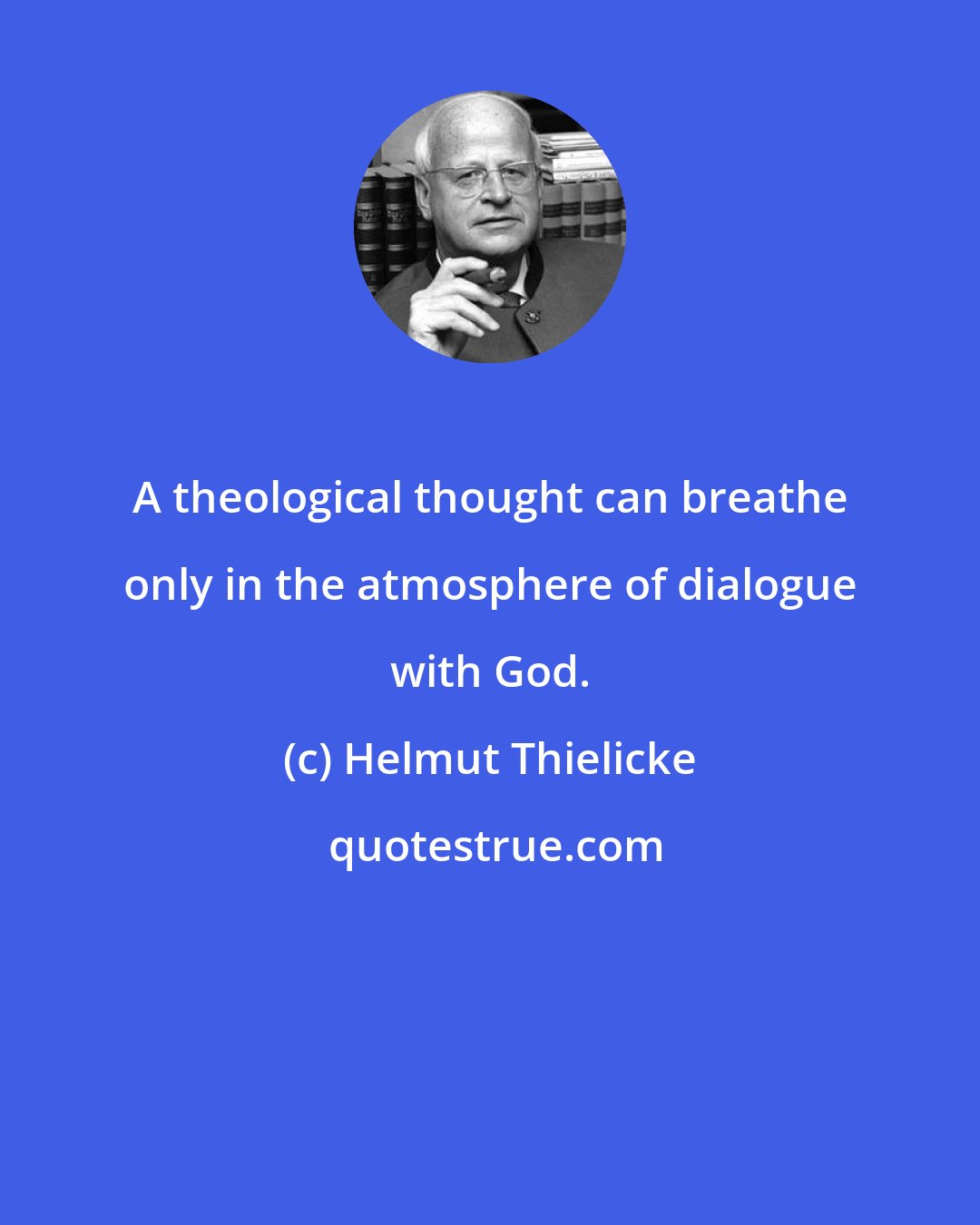 Helmut Thielicke: A theological thought can breathe only in the atmosphere of dialogue with God.