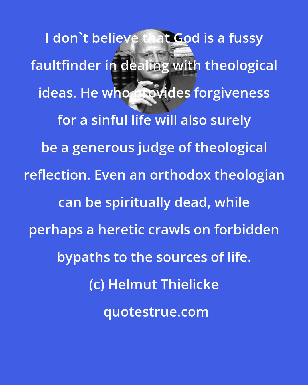 Helmut Thielicke: I don't believe that God is a fussy faultfinder in dealing with theological ideas. He who provides forgiveness for a sinful life will also surely be a generous judge of theological reflection. Even an orthodox theologian can be spiritually dead, while perhaps a heretic crawls on forbidden bypaths to the sources of life.