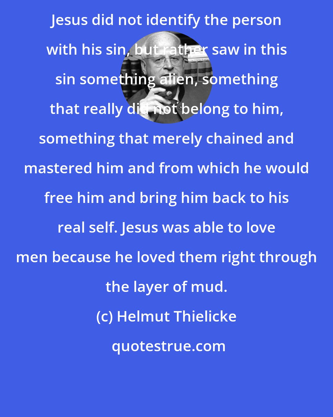 Helmut Thielicke: Jesus did not identify the person with his sin, but rather saw in this sin something alien, something that really did not belong to him, something that merely chained and mastered him and from which he would free him and bring him back to his real self. Jesus was able to love men because he loved them right through the layer of mud.