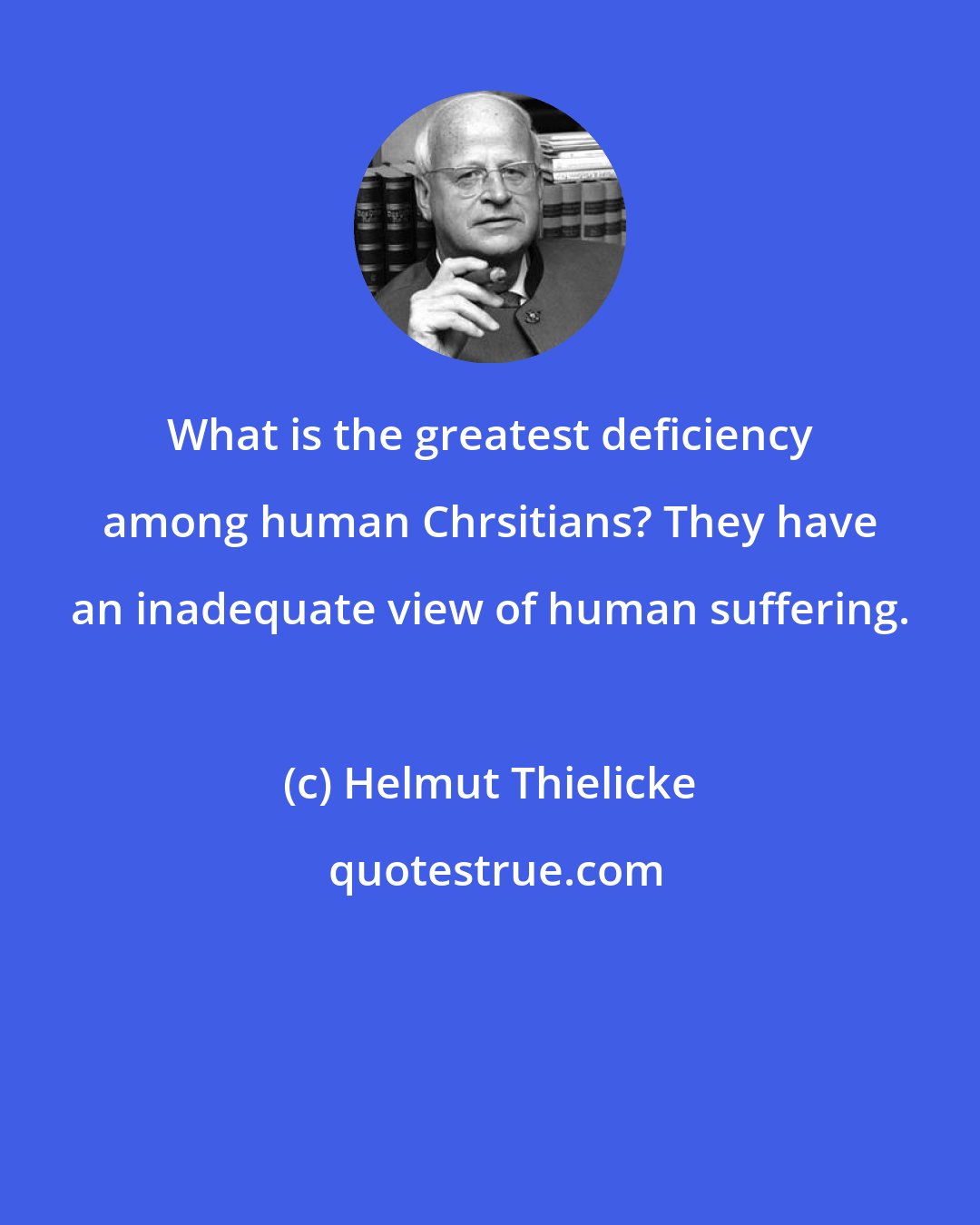 Helmut Thielicke: What is the greatest deficiency among human Chrsitians? They have an inadequate view of human suffering.