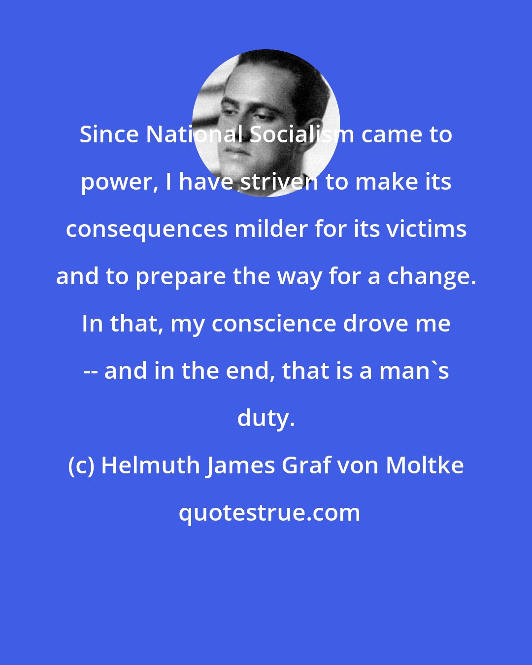 Helmuth James Graf von Moltke: Since National Socialism came to power, I have striven to make its consequences milder for its victims and to prepare the way for a change. In that, my conscience drove me -- and in the end, that is a man's duty.