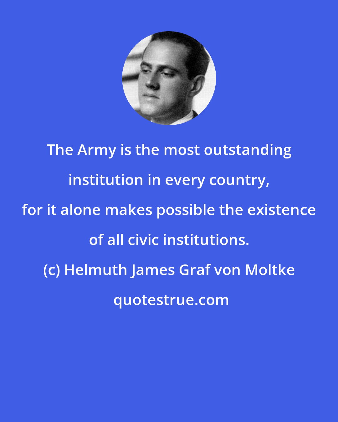 Helmuth James Graf von Moltke: The Army is the most outstanding institution in every country, for it alone makes possible the existence of all civic institutions.