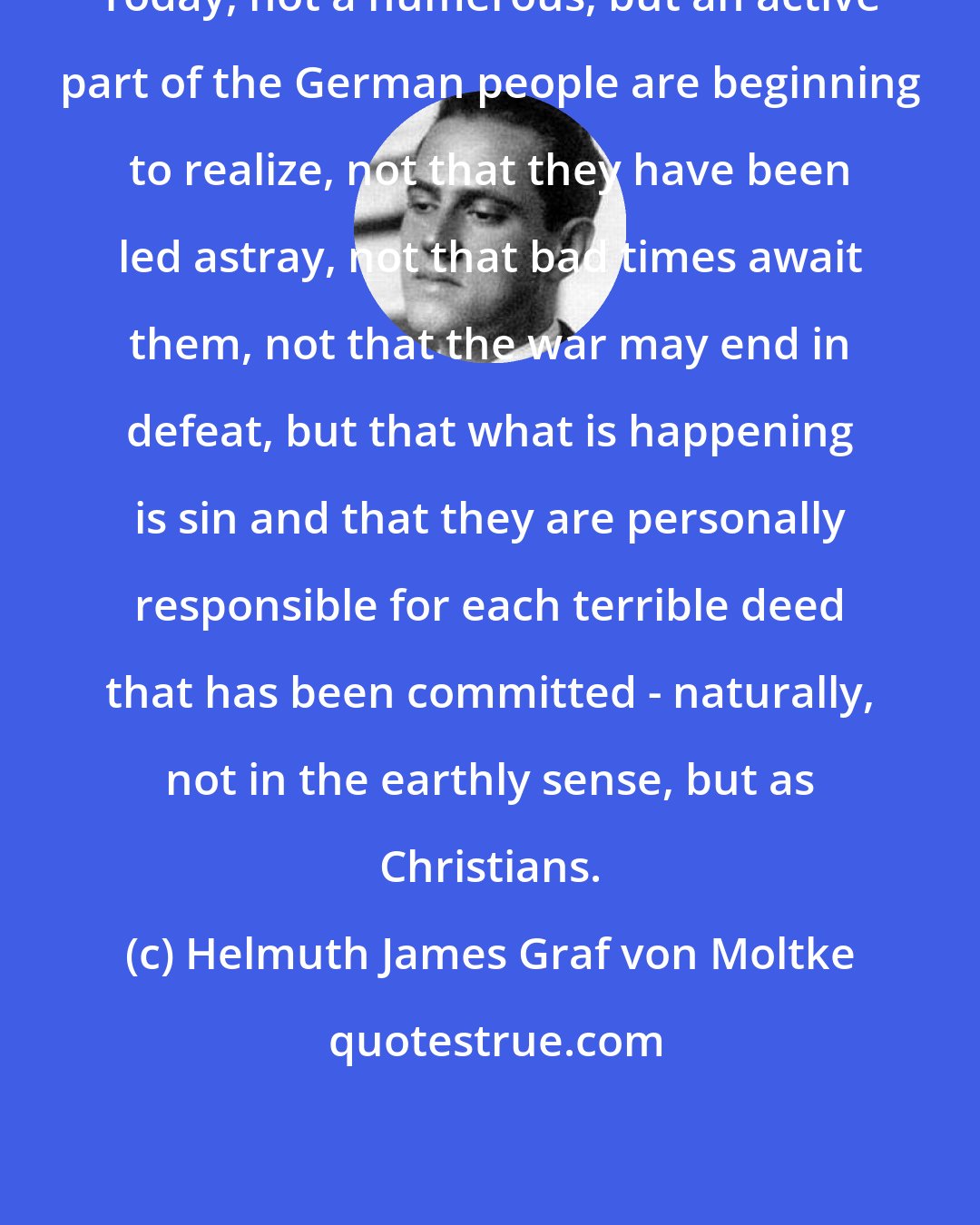 Helmuth James Graf von Moltke: Today, not a numerous, but an active part of the German people are beginning to realize, not that they have been led astray, not that bad times await them, not that the war may end in defeat, but that what is happening is sin and that they are personally responsible for each terrible deed that has been committed - naturally, not in the earthly sense, but as Christians.