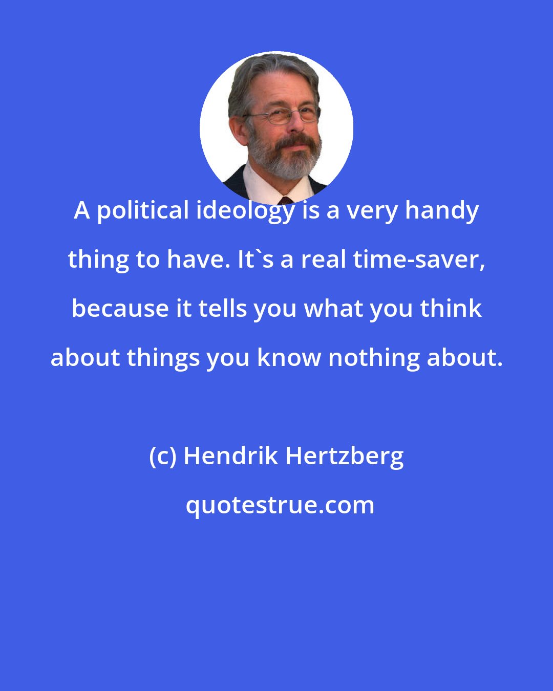 Hendrik Hertzberg: A political ideology is a very handy thing to have. It's a real time-saver, because it tells you what you think about things you know nothing about.