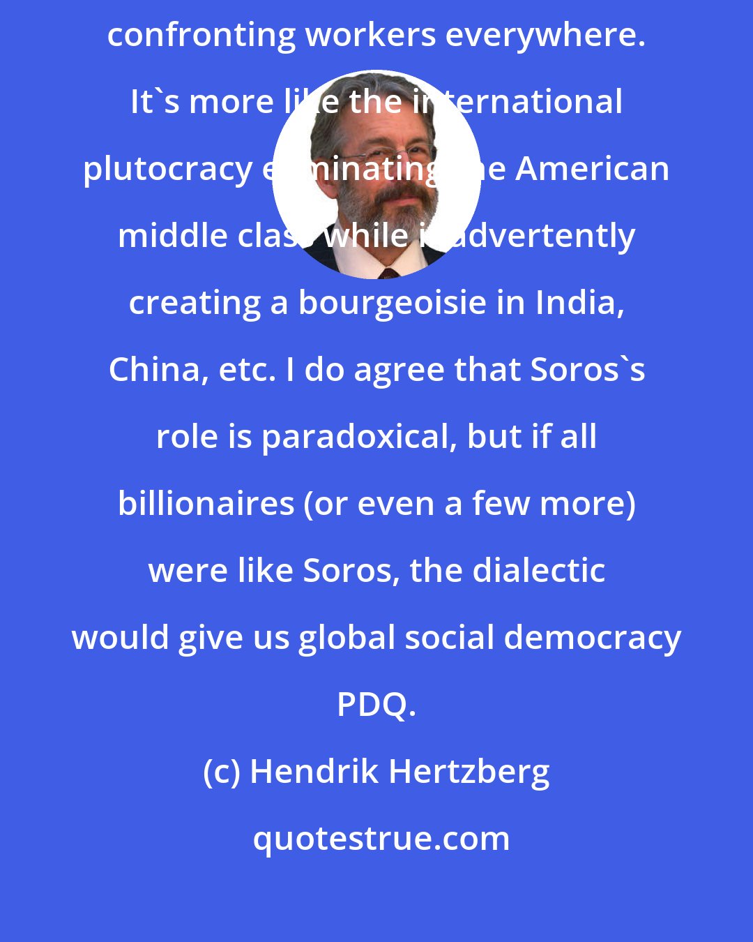Hendrik Hertzberg: I can't agree that what we're seeing is a matter of the American bourgeoisie confronting workers everywhere. It's more like the international plutocracy eliminating the American middle class while inadvertently creating a bourgeoisie in India, China, etc. I do agree that Soros's role is paradoxical, but if all billionaires (or even a few more) were like Soros, the dialectic would give us global social democracy PDQ.