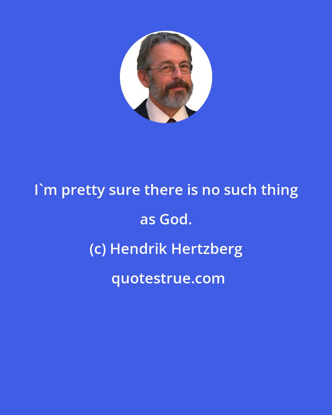 Hendrik Hertzberg: I`m pretty sure there is no such thing as God.