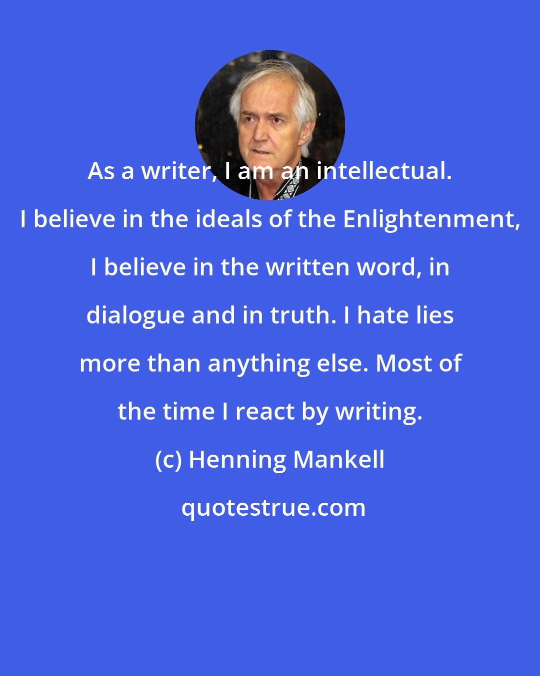 Henning Mankell: As a writer, I am an intellectual. I believe in the ideals of the Enlightenment, I believe in the written word, in dialogue and in truth. I hate lies more than anything else. Most of the time I react by writing.