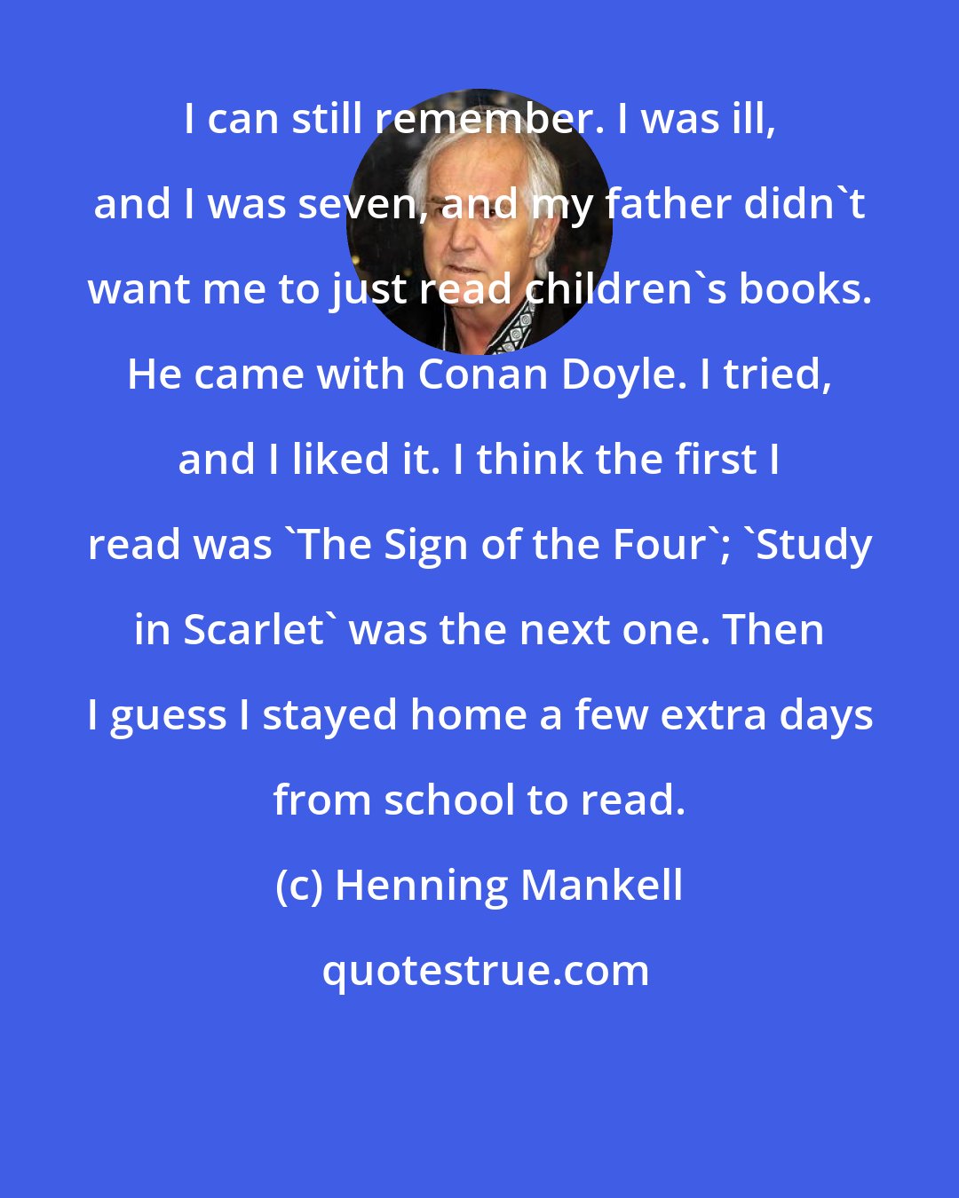 Henning Mankell: I can still remember. I was ill, and I was seven, and my father didn't want me to just read children's books. He came with Conan Doyle. I tried, and I liked it. I think the first I read was 'The Sign of the Four'; 'Study in Scarlet' was the next one. Then I guess I stayed home a few extra days from school to read.