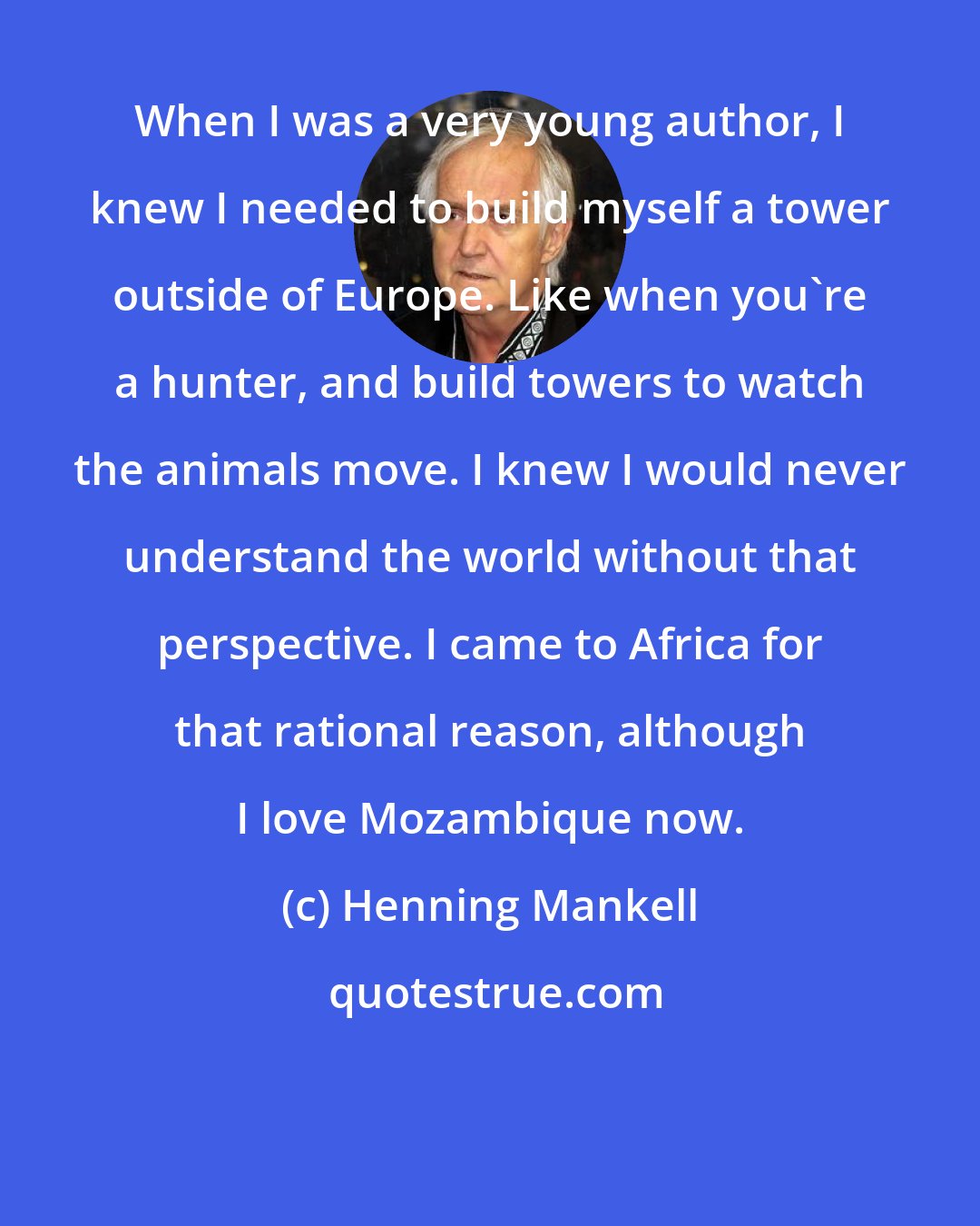 Henning Mankell: When I was a very young author, I knew I needed to build myself a tower outside of Europe. Like when you're a hunter, and build towers to watch the animals move. I knew I would never understand the world without that perspective. I came to Africa for that rational reason, although I love Mozambique now.