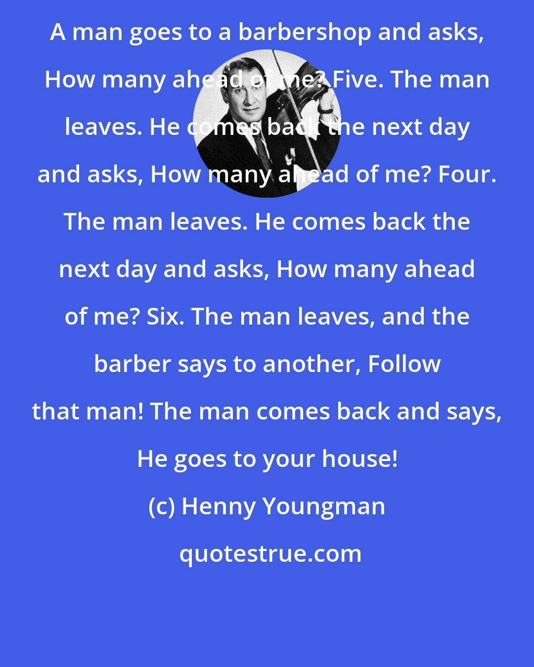 Henny Youngman: A man goes to a barbershop and asks, How many ahead of me? Five. The man leaves. He comes back the next day and asks, How many ahead of me? Four. The man leaves. He comes back the next day and asks, How many ahead of me? Six. The man leaves, and the barber says to another, Follow that man! The man comes back and says, He goes to your house!