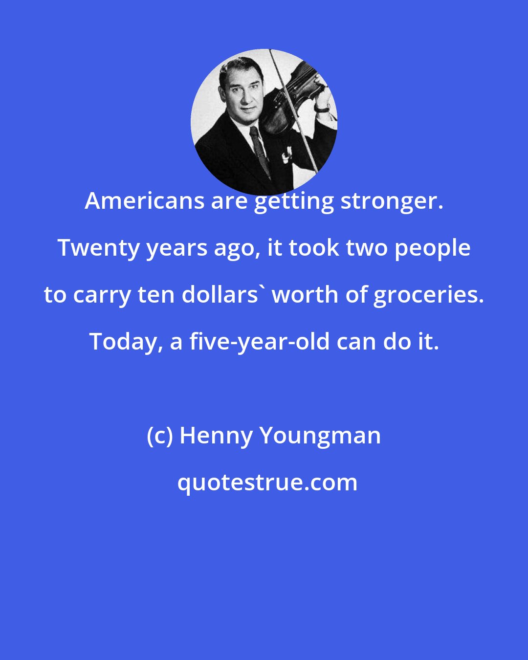 Henny Youngman: Americans are getting stronger. Twenty years ago, it took two people to carry ten dollars' worth of groceries. Today, a five-year-old can do it.