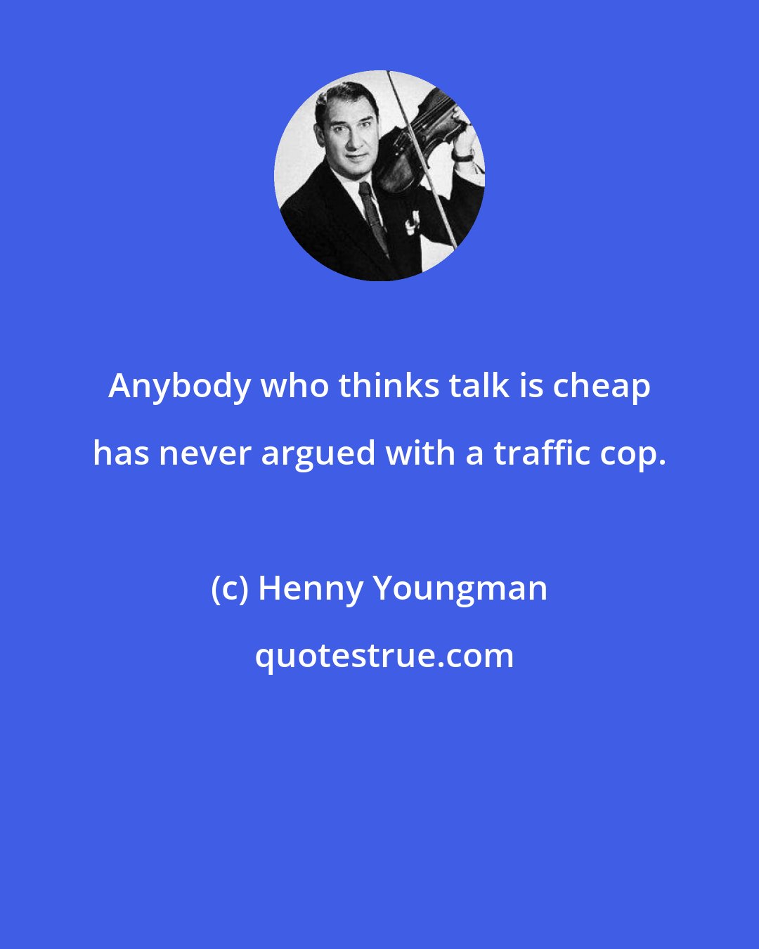 Henny Youngman: Anybody who thinks talk is cheap has never argued with a traffic cop.