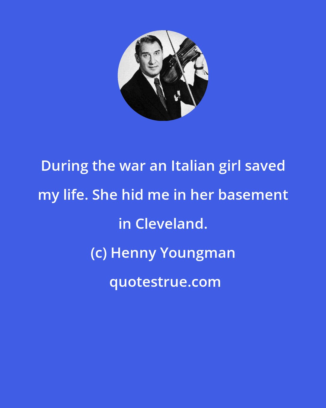 Henny Youngman: During the war an Italian girl saved my life. She hid me in her basement in Cleveland.