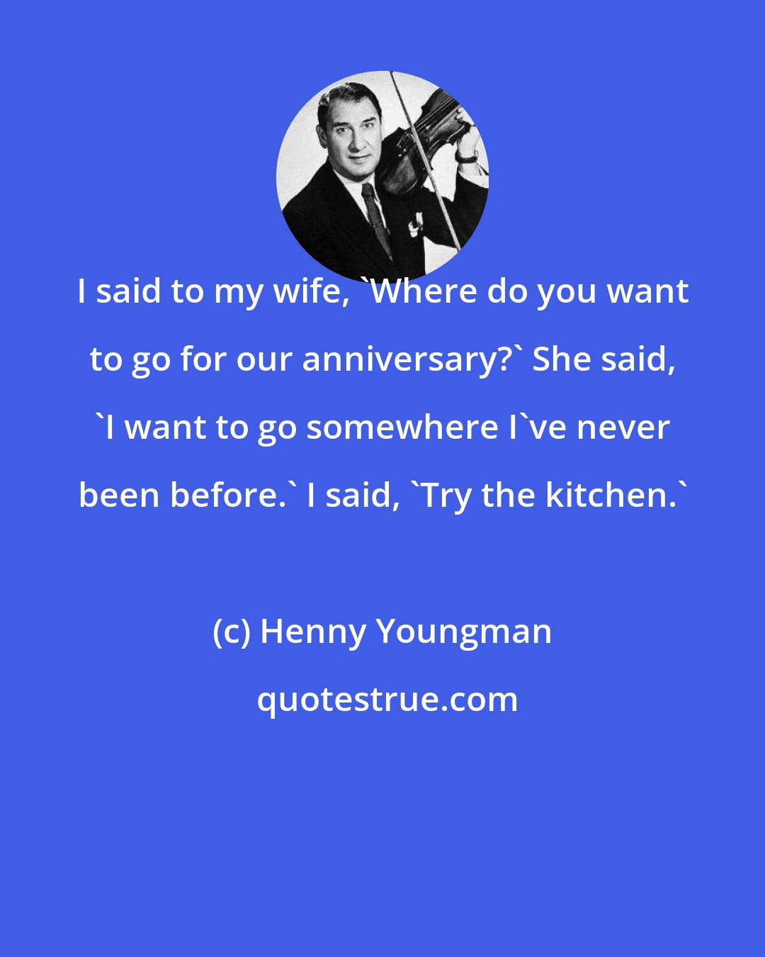 Henny Youngman: I said to my wife, 'Where do you want to go for our anniversary?' She said, 'I want to go somewhere I've never been before.' I said, 'Try the kitchen.'