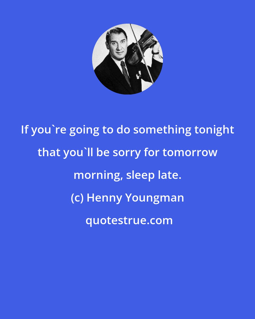 Henny Youngman: If you're going to do something tonight that you'll be sorry for tomorrow morning, sleep late.