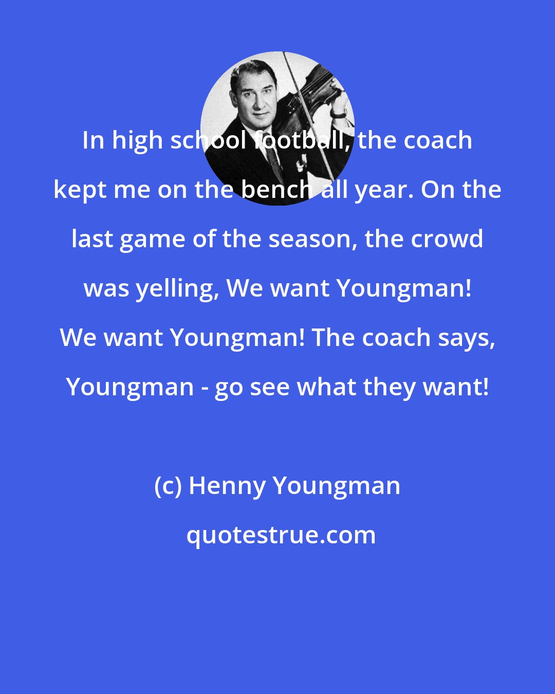 Henny Youngman: In high school football, the coach kept me on the bench all year. On the last game of the season, the crowd was yelling, We want Youngman! We want Youngman! The coach says, Youngman - go see what they want!