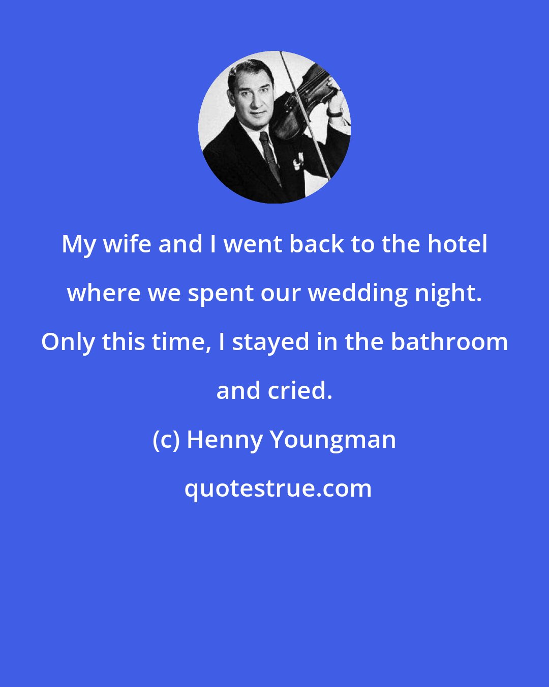 Henny Youngman: My wife and I went back to the hotel where we spent our wedding night. Only this time, I stayed in the bathroom and cried.