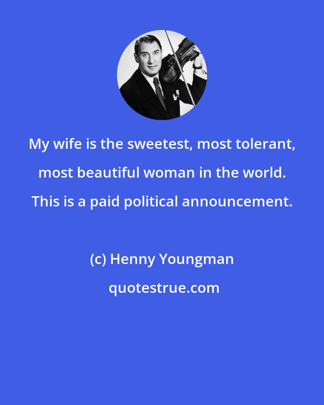 Henny Youngman: My wife is the sweetest, most tolerant, most beautiful woman in the world. This is a paid political announcement.