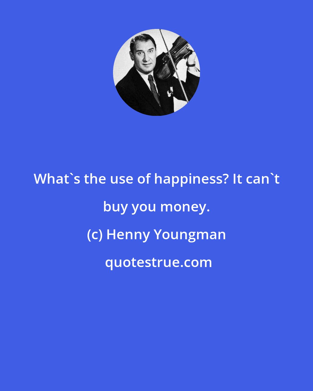 Henny Youngman: What's the use of happiness? It can't buy you money.