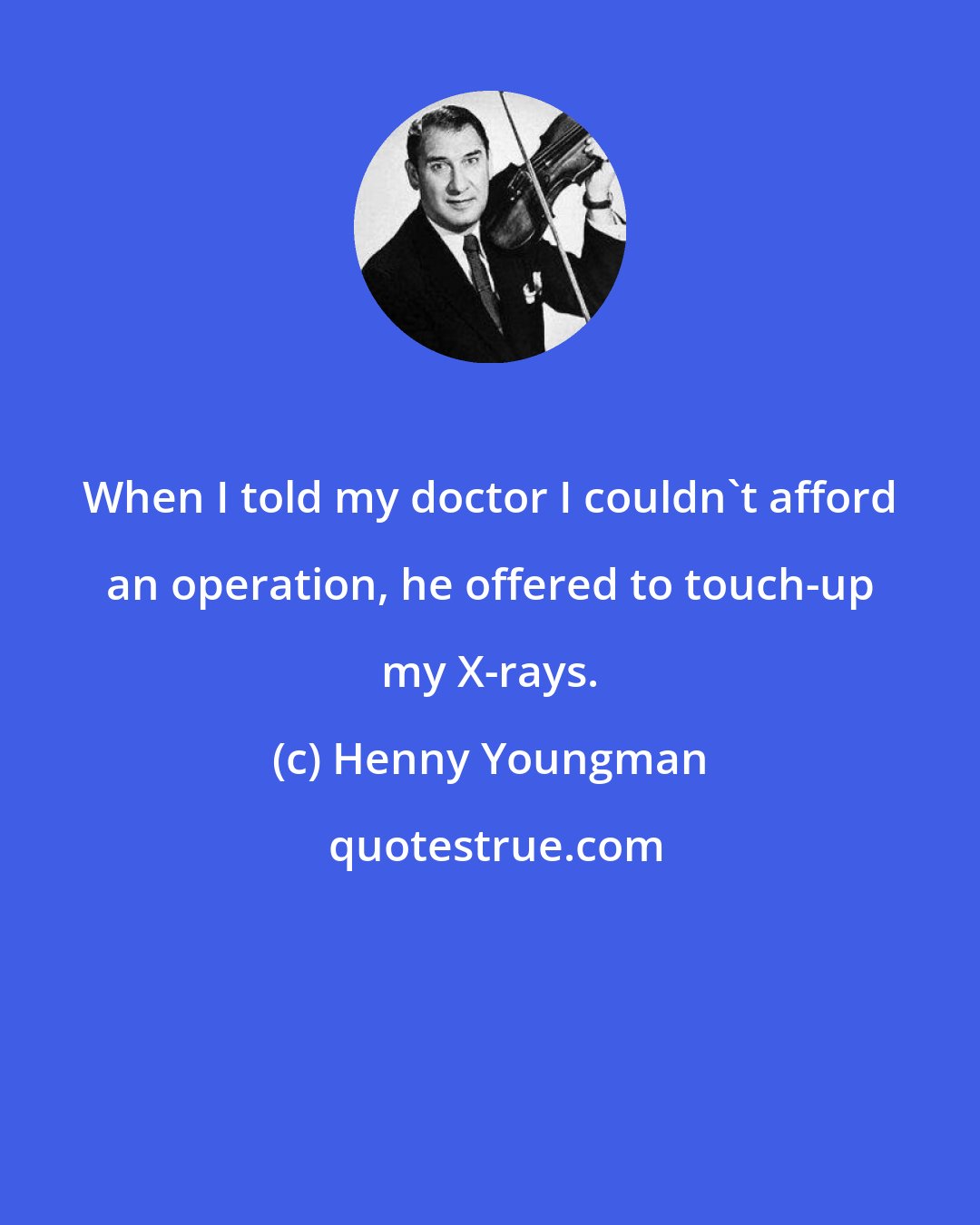 Henny Youngman: When I told my doctor I couldn't afford an operation, he offered to touch-up my X-rays.