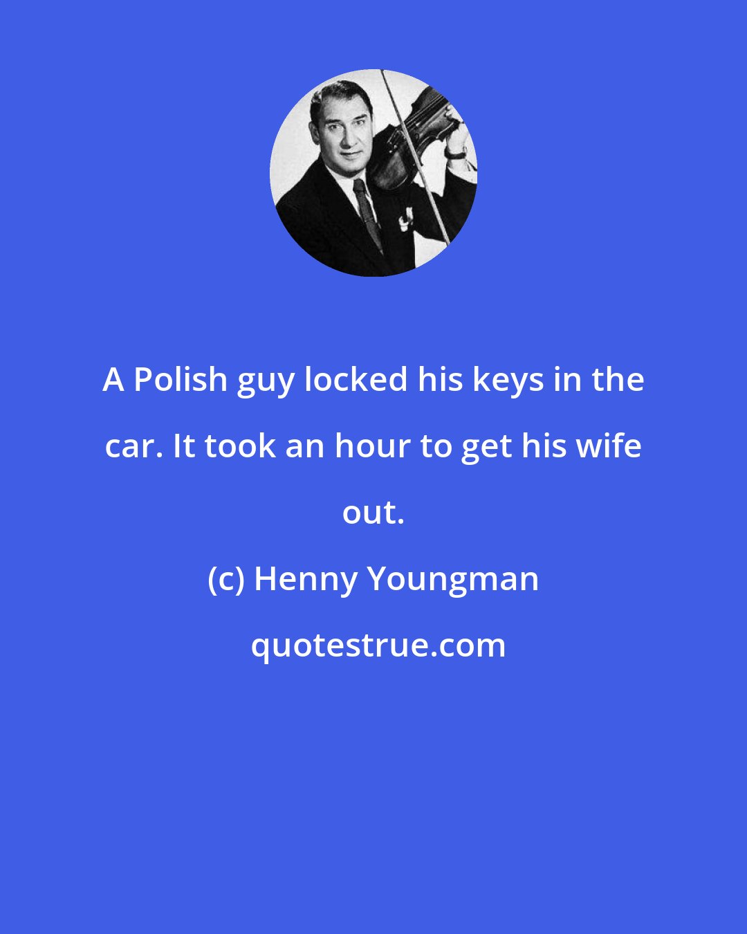 Henny Youngman: A Polish guy locked his keys in the car. It took an hour to get his wife out.