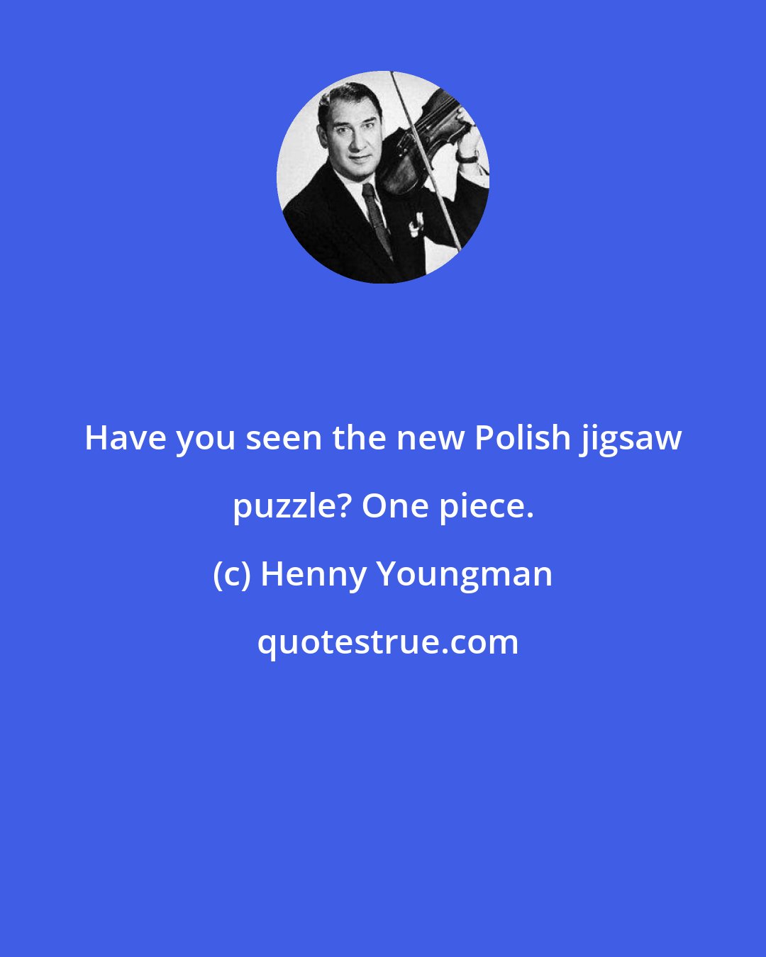 Henny Youngman: Have you seen the new Polish jigsaw puzzle? One piece.