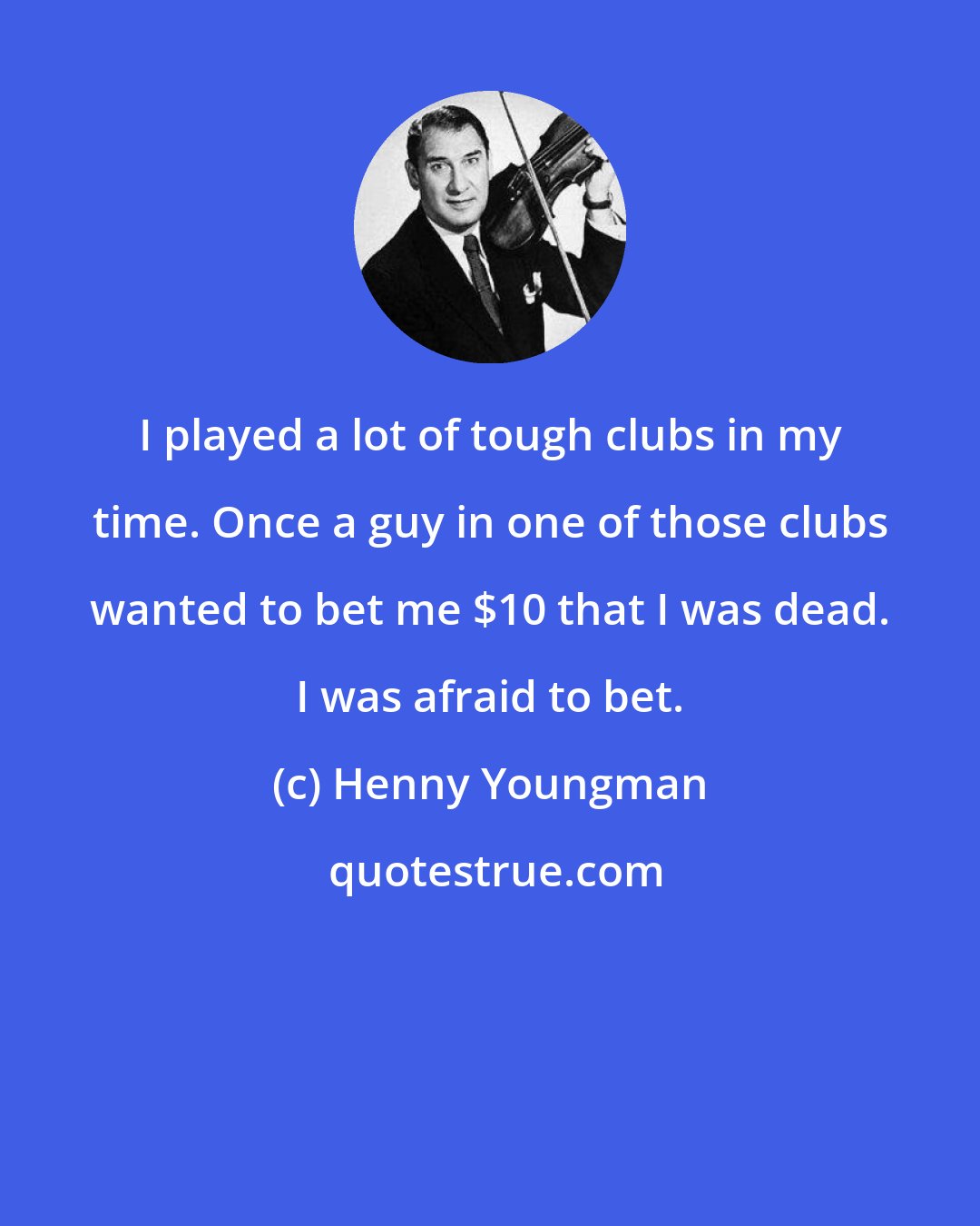 Henny Youngman: I played a lot of tough clubs in my time. Once a guy in one of those clubs wanted to bet me $10 that I was dead. I was afraid to bet.