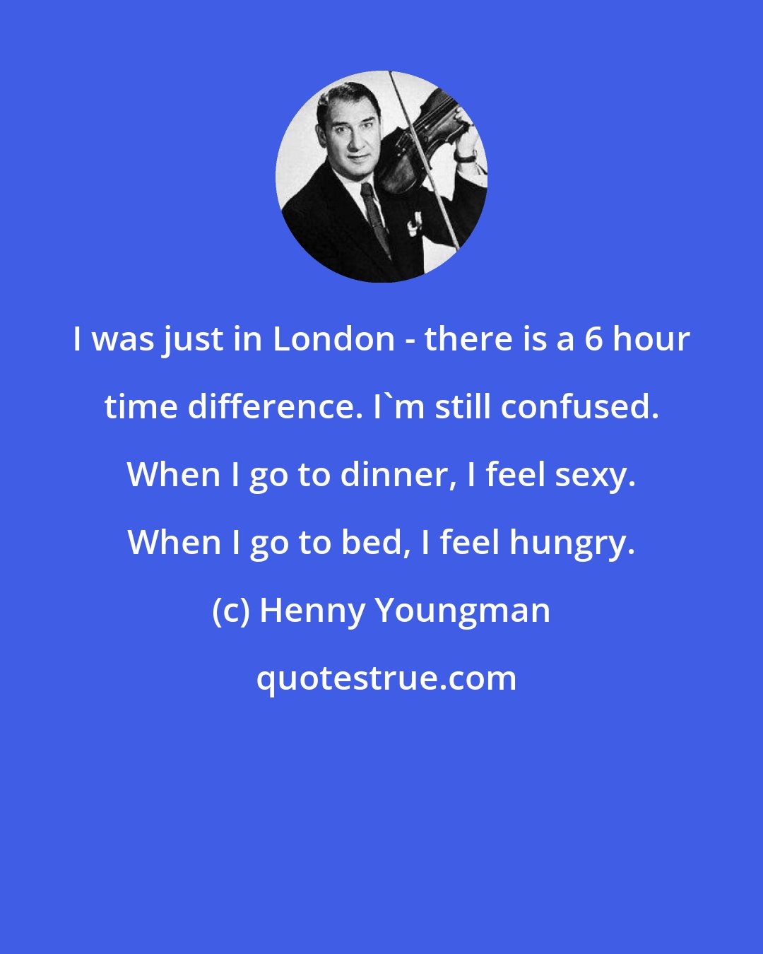 Henny Youngman: I was just in London - there is a 6 hour time difference. I'm still confused. When I go to dinner, I feel sexy. When I go to bed, I feel hungry.