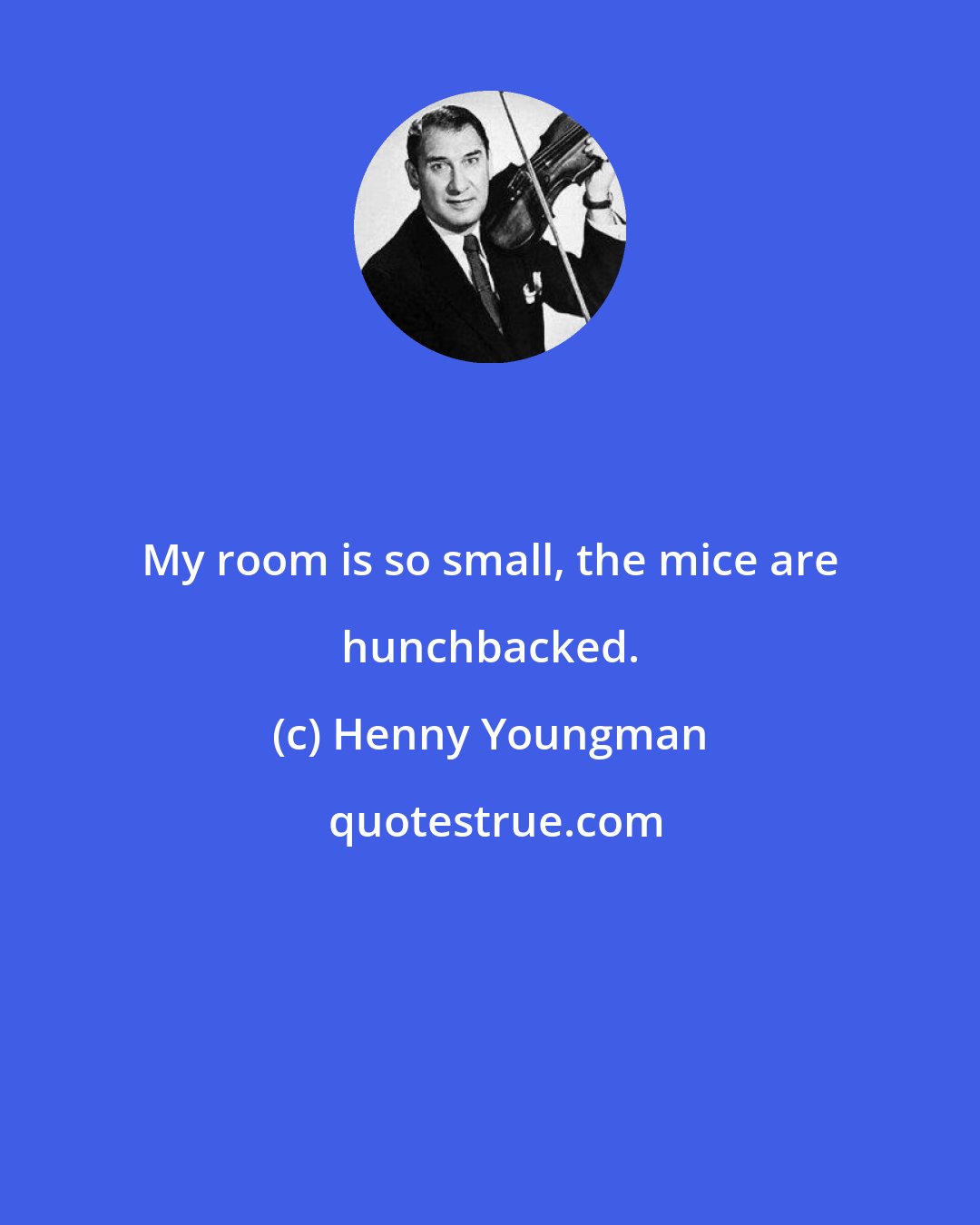 Henny Youngman: My room is so small, the mice are hunchbacked.